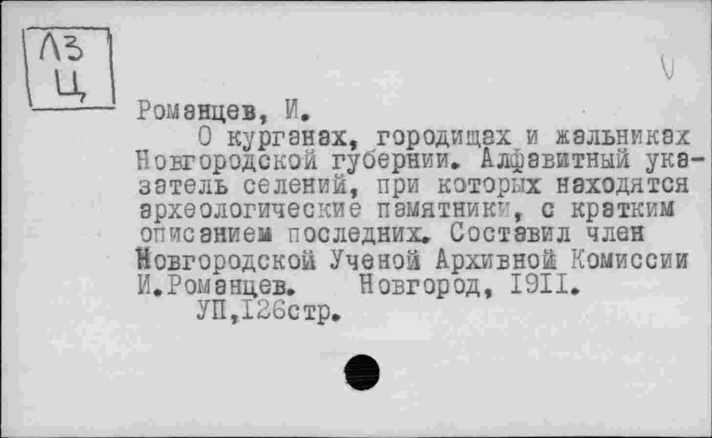 ﻿Романцев, И.
О курганах, городищах и жальниках Новгородской губернии» Алфавитный указатель селений, при которых находятся археологические памятники, с кратким описанием последних. Составил член Новгородской Ученой Архивной Комиссии И.Романцев. Новгород, I9II.
УП,126стр.